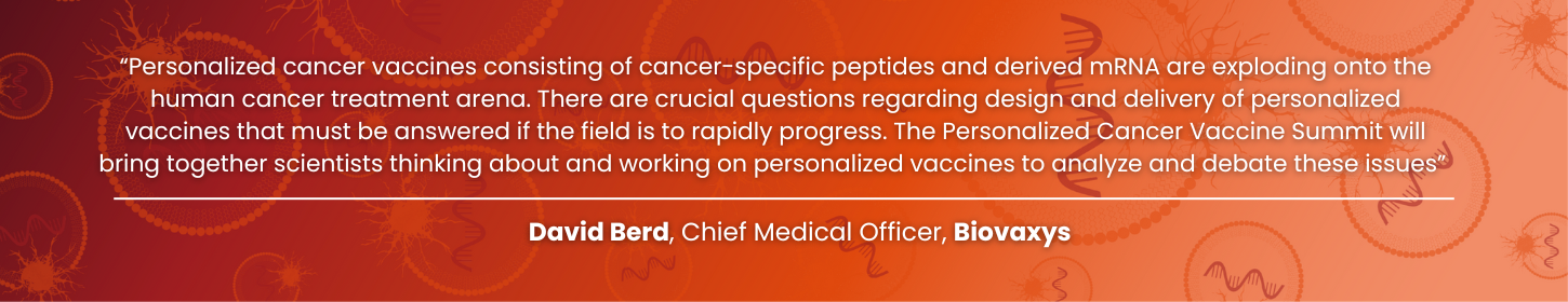 “Personalized cancer vaccines consisting of cancer-specific peptides and derived mRNA are exploding onto the human cancer treatment arena. There are crucial questions regarding design and delivery of personalized vaccines that must be answered if the field is to rapidly progress. The Personalized Cancer Vaccine Summit will bring together scientists thinking about and working on personalized vaccines to analyze and debate these issues”