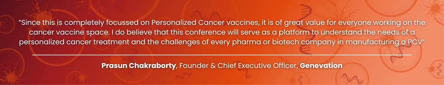 “Since this is completely focussed on Personalized Cancer vaccines, it is of great value for everyone working on the cancer vaccine space. I do believe that this conference will serve as a platform to understand the needs of a personalized cancer treatment and the challenges of every pharma or biotech company in manufacturing a PCV” Personalized Cancer Vaccine Summit