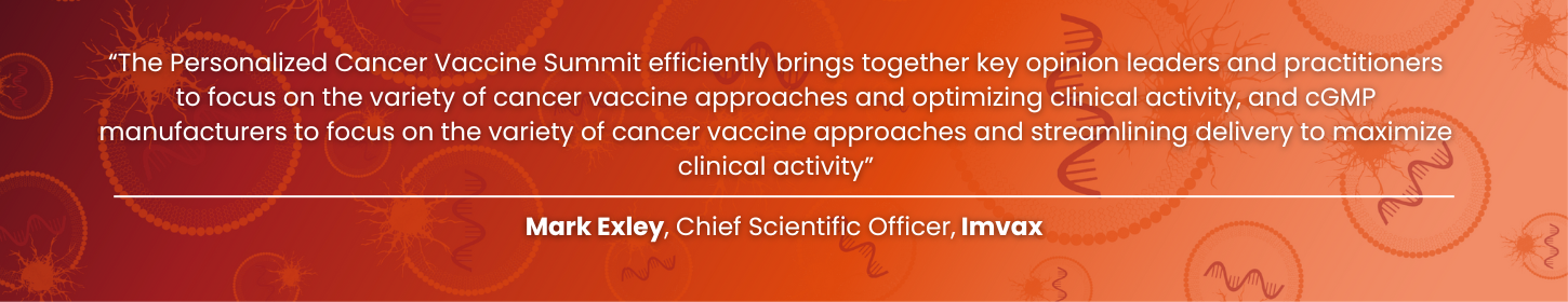 The Personalized Cancer Vaccine Summit efficiently brings together key opinion leaders and practitioners to focus on the variety of cancer vaccine approaches and optimizing clinical activity, and cGMP manufacturers to focus on the variety of cancer vaccine approaches and streamlining delivery to maximize clinical activity - Personalized Cancer Vaccine Summit